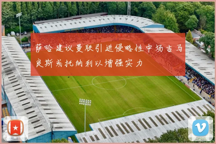 萨哈建议曼联引进侵略性中场吉马良斯或托纳利以增强实力