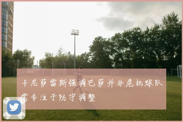 卡尼萨雷斯强调巴萨并非危机球队需专注于防守调整