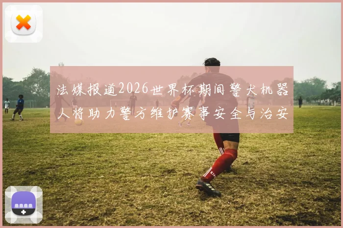 法媒报道2026世界杯期间警犬机器人将助力警方维护赛事安全与治安