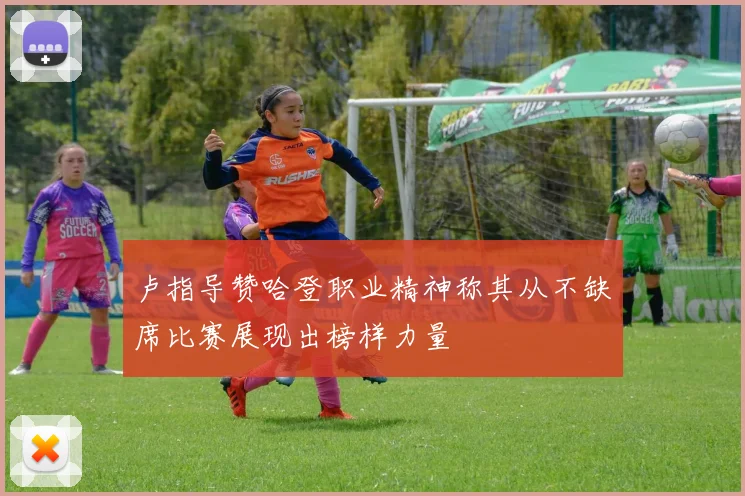 卢指导赞哈登职业精神称其从不缺席比赛展现出榜样力量