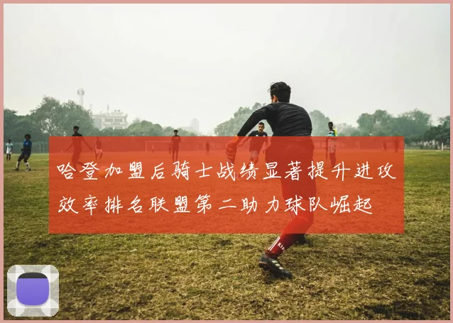 哈登加盟后骑士战绩显著提升进攻效率排名联盟第二助力球队崛起