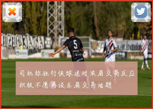 司机称独行侠球迷对浓眉交易反应积极不愿再谈东眉交易话题