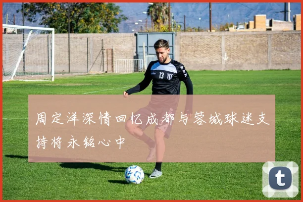 周定洋深情回忆成都与蓉城球迷支持将永铭心中