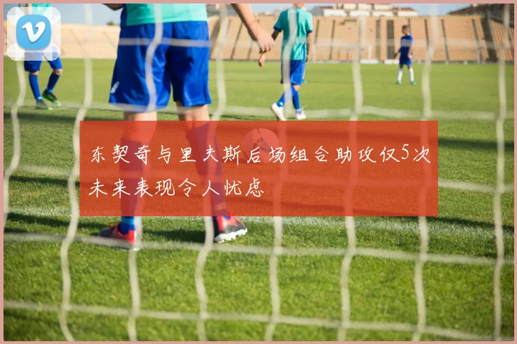 东契奇与里夫斯后场组合助攻仅5次未来表现令人忧虑
