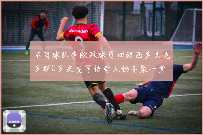 不同球队夺欧冠球员回顾西多夫克罗斯C罗皮克等传奇人物齐聚一堂