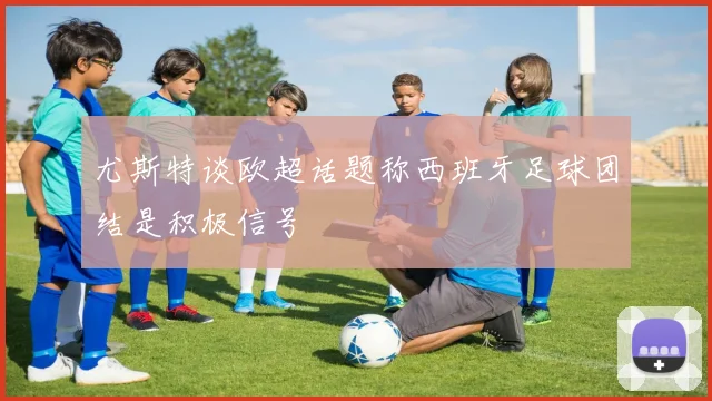 尤斯特谈欧超话题称西班牙足球团结是积极信号