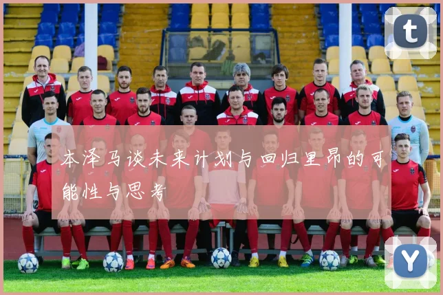 本泽马谈未来计划与回归里昂的可能性与思考