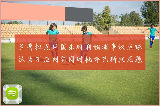 兰普拉点评国米对利物浦争议点球认为不应判罚同时批评巴斯托尼愚蠢拉拽动作