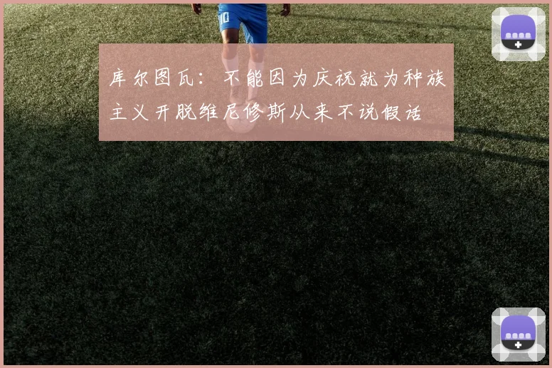 库尔图瓦：不能因为庆祝就为种族主义开脱维尼修斯从来不说假话