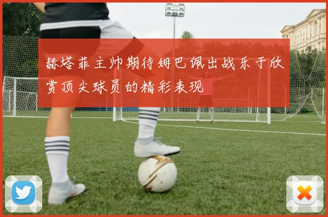 赫塔菲主帅期待姆巴佩出战乐于欣赏顶尖球员的精彩表现