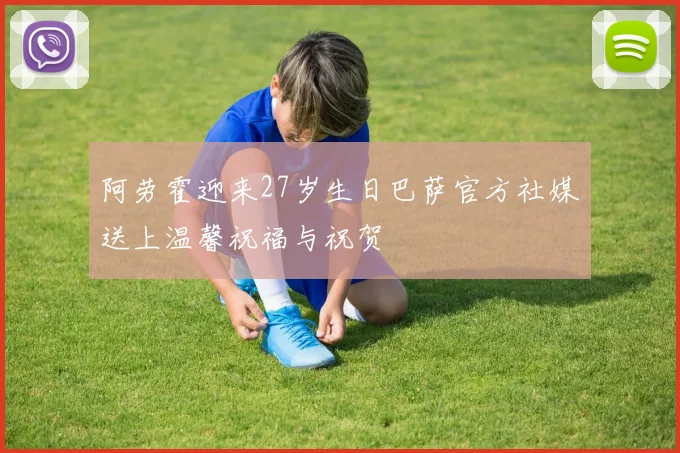 阿劳霍迎来27岁生日巴萨官方社媒送上温馨祝福与祝贺