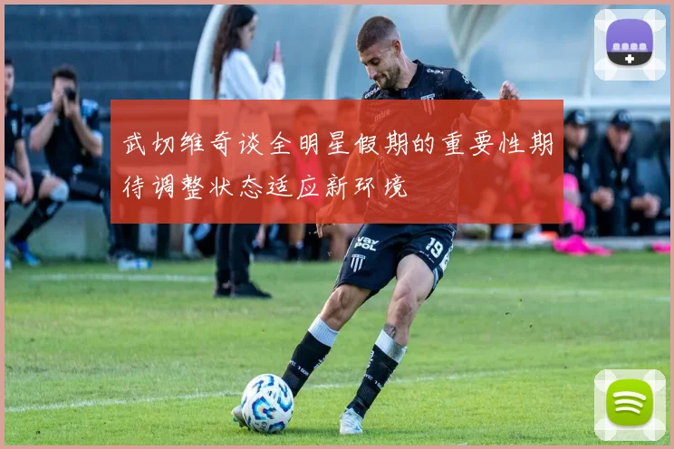 武切维奇谈全明星假期的重要性期待调整状态适应新环境