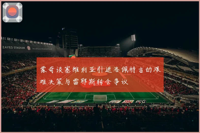蒙奇谈塞维利亚引进洛佩特吉的艰难决策与雷耶斯转会争议