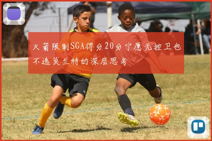 火箭限制SGA得分20分宁愿无控卫也不选莫兰特的深层思考