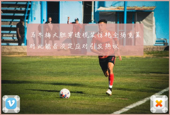 马冬梅大胆穿透视装惊艳全场克莱对此能否淡定应对引发热议