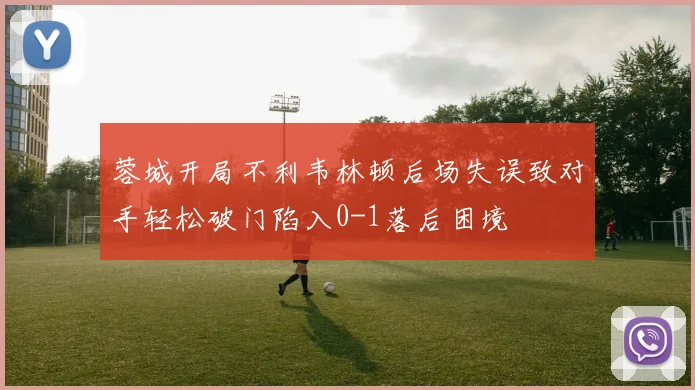 蓉城开局不利韦林顿后场失误致对手轻松破门陷入0-1落后困境