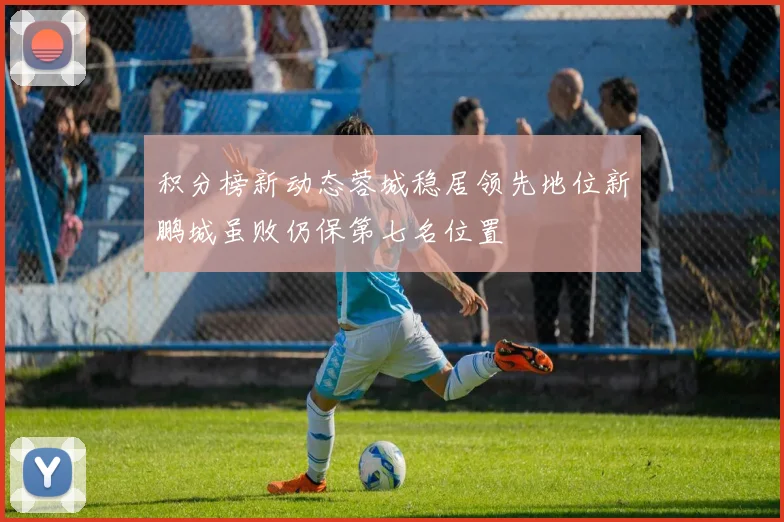 积分榜新动态蓉城稳居领先地位新鹏城虽败仍保第七名位置
