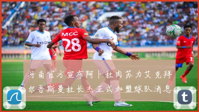 河南官方宣布阿卜杜肉苏力艾克拜尔吾斯曼杜长杰正式加盟球队消息