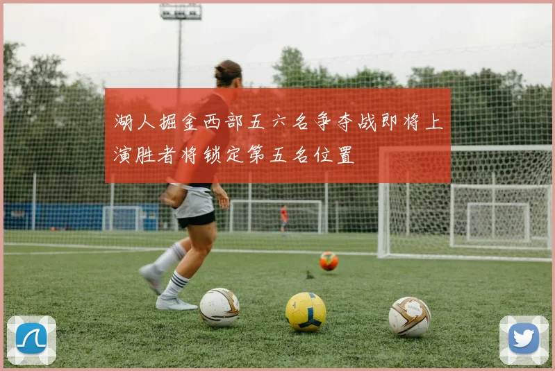 湖人掘金西部五六名争夺战即将上演胜者将锁定第五名位置