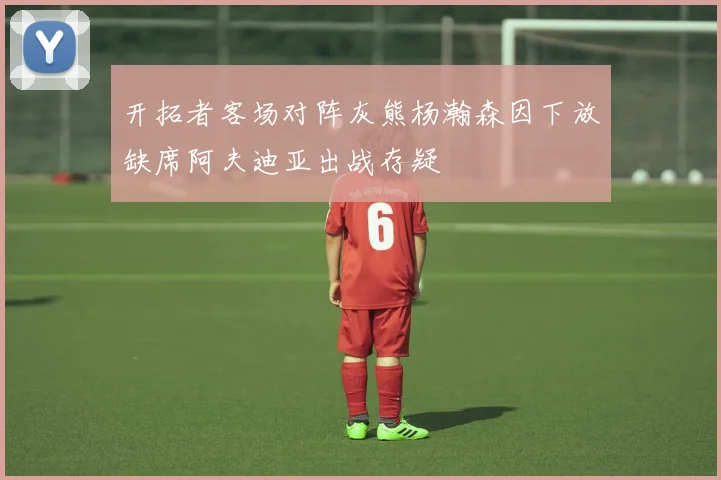 开拓者客场对阵灰熊杨瀚森因下放缺席阿夫迪亚出战存疑