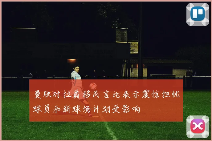 曼联对拉爵移民言论表示震惊担忧球员和新球场计划受影响