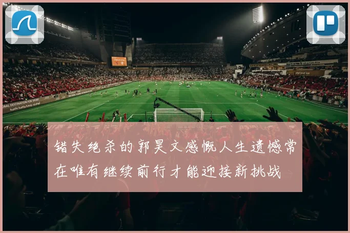 错失绝杀的郭昊文感慨人生遗憾常在唯有继续前行才能迎接新挑战