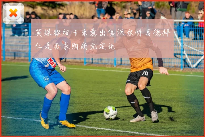 英媒称纽卡乐意出售沃尔特马德拜仁是否求购尚无定论